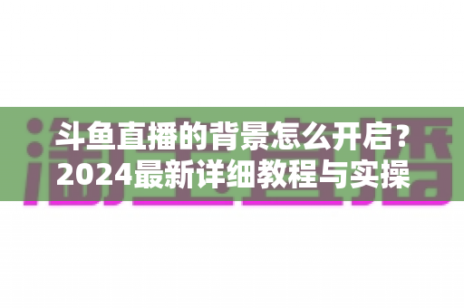 斗鱼直播的背景怎么开启？2024最新详细教程与实操指南全解析