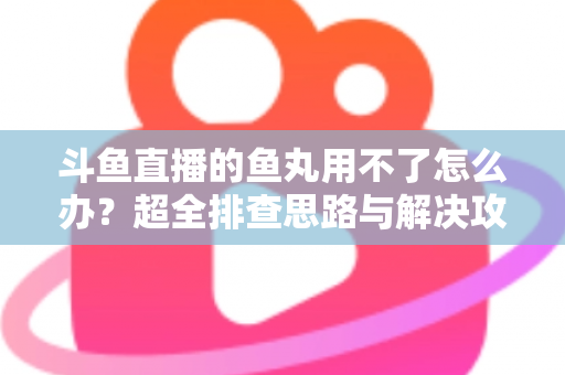 斗鱼直播的鱼丸用不了怎么办？超全排查思路与解决攻略一次看懂