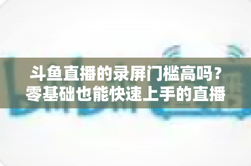 斗鱼直播的录屏门槛高吗?零基础也能快速上手的直播录制全攻略 斗鱼直播的录屏门槛高吗?零基础也能快速上手的直播录制全攻略