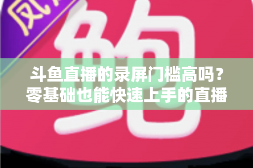 斗鱼直播的录屏门槛高吗?零基础也能快速上手的直播录制全攻略 斗鱼直播的录屏门槛高吗?零基础也能快速上手的直播录制全攻略