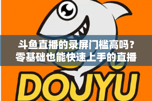 斗鱼直播的录屏门槛高吗？零基础也能快速上手的直播录制全攻略