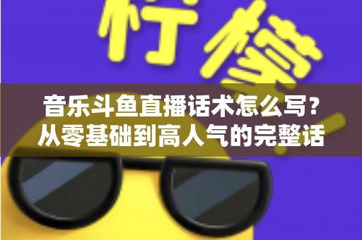 音乐斗鱼直播话术怎么写？从零基础到高人气的完整话术攻略与实战技巧全解析