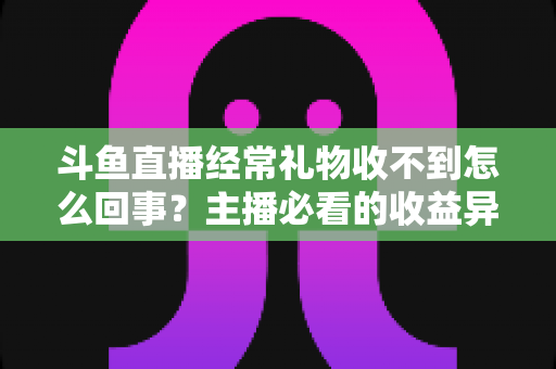 斗鱼直播经常礼物收不到怎么回事？主播必看的收益异常排查与解决全攻略