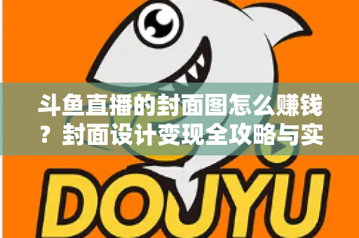 斗鱼直播的封面图怎么赚钱？封面设计变现全攻略与实战指南