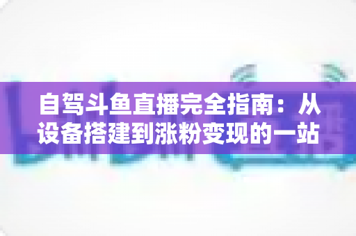 自驾斗鱼直播完全指南：从设备搭建到涨粉变现的一站式攻略