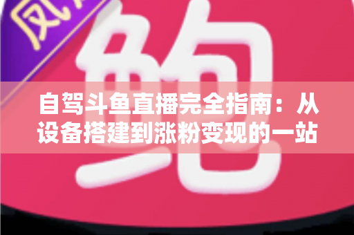 自驾斗鱼直播完全指南：从设备搭建到涨粉变现的一站式攻略