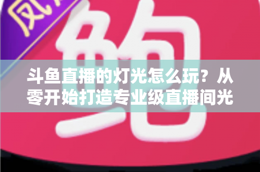 斗鱼直播的灯光怎么玩？从零开始打造专业级直播间光效的完整指南