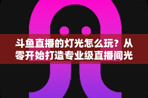 斗鱼直播的灯光怎么玩？从零开始打造专业级直播间光效的完整指南