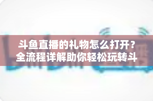 斗鱼直播的礼物怎么打开?全流程详解助你轻松玩转斗鱼礼物功能 斗鱼直播的礼物怎么打开?全流程详解助你轻松玩转斗鱼礼物功能