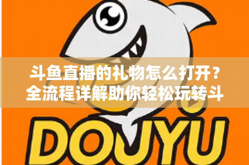 斗鱼直播的礼物怎么打开？全流程详解助你轻松玩转斗鱼礼物功能