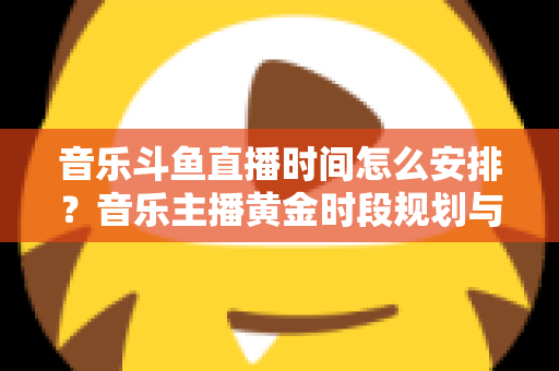 音乐斗鱼直播时间怎么安排？音乐主播黄金时段规划与涨粉涨人气全攻略