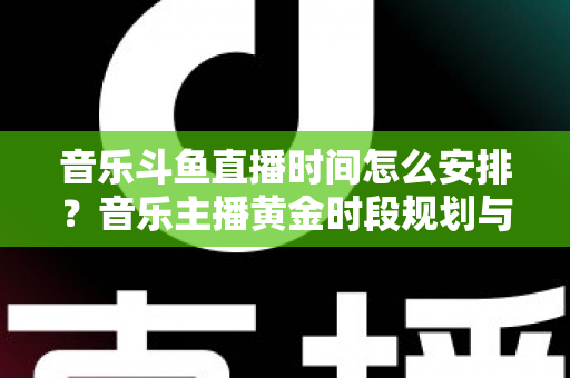 音乐斗鱼直播时间怎么安排？音乐主播黄金时段规划与涨粉涨人气全攻略