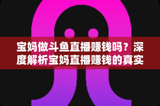 宝妈做斗鱼直播赚钱吗？深度解析宝妈直播赚钱的真实收入、优势与实用入门攻略