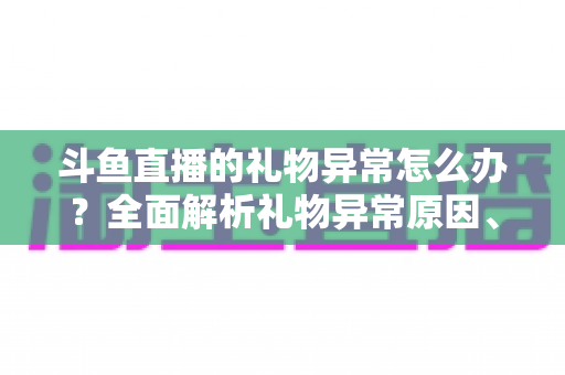 斗鱼直播的礼物异常怎么办?全面解析礼物异常原因、解决步骤与预防指南 斗鱼直播的礼物异常怎么办?全面解析礼物异常原因、解决步骤与预防指南