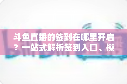 斗鱼直播的签到在哪里开启？一站式解析签到入口、操作步骤与每日福利领取技巧