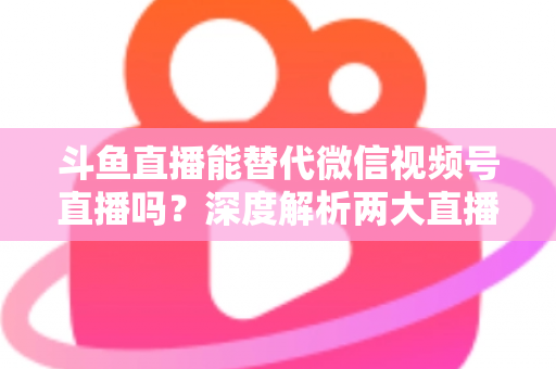 斗鱼直播能替代微信视频号直播吗？深度解析两大直播平台的核心差异与选择策略
