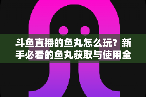 斗鱼直播的鱼丸怎么玩？新手必看的鱼丸获取与使用全攻略