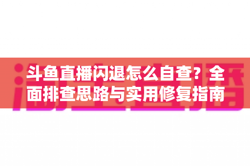 斗鱼直播闪退怎么自查？全面排查思路与实用修复指南一学就会