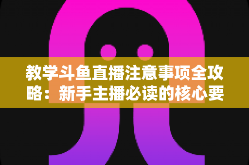 教学斗鱼直播注意事项全攻略：新手主播必读的核心要点与实用指南