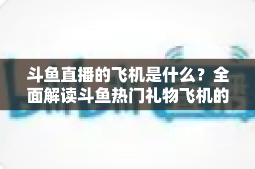 斗鱼直播的飞机是什么?全面解读斗鱼热门礼物飞机的价格、特效与送礼玩法 斗鱼直播的飞机是什么?全面解读斗鱼热门礼物飞机的价格、特效与送礼玩法