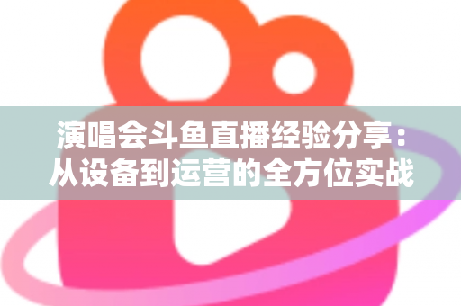 演唱会斗鱼直播经验分享：从设备到运营的全方位实战指南，助你打造高人气音乐直播间