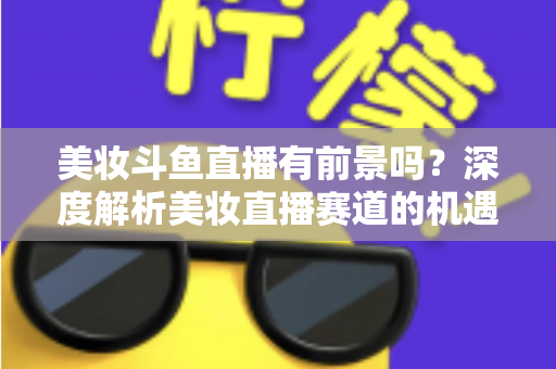 美妆斗鱼直播有前景吗?深度解析美妆直播赛道的机遇、挑战与变现路径 美妆斗鱼直播有前景吗?深度解析美妆直播赛道的机遇、挑战与变现路径