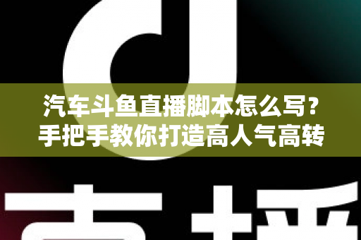 汽车斗鱼直播脚本怎么写？手把手教你打造高人气高转化的汽车直播间