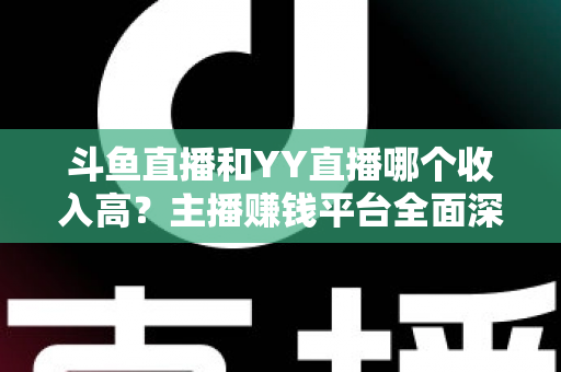 斗鱼直播和YY直播哪个收入高？主播赚钱平台全面深度对比分析