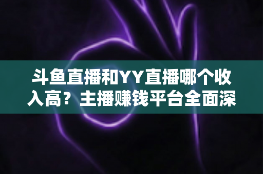 斗鱼直播和YY直播哪个收入高？主播赚钱平台全面深度对比分析