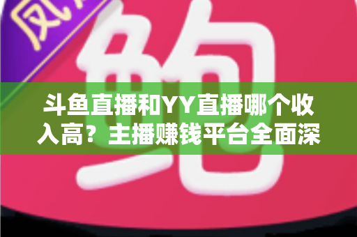 斗鱼直播和YY直播哪个收入高？主播赚钱平台全面深度对比分析