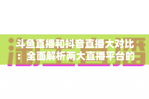 斗鱼直播和抖音直播大对比：全面解析两大直播平台的差异，助你选对舞台