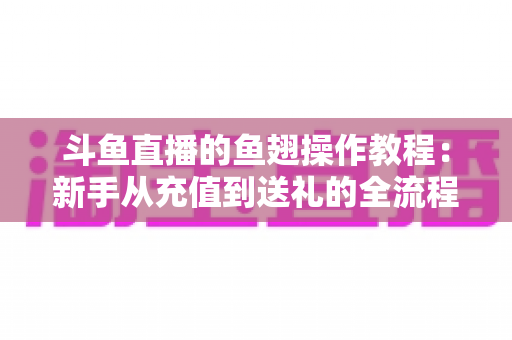 斗鱼直播的鱼翅操作教程：新手从充值到送礼的全流程实用指南