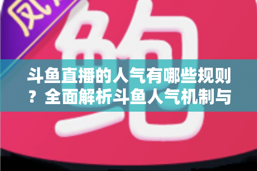斗鱼直播的人气有哪些规则？全面解析斗鱼人气机制与快速涨人气实用指南