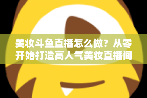 美妆斗鱼直播怎么做？从零开始打造高人气美妆直播间的完整运营指南