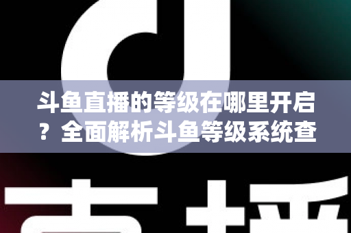 斗鱼直播的等级在哪里开启？全面解析斗鱼等级系统查看与提升方法指南