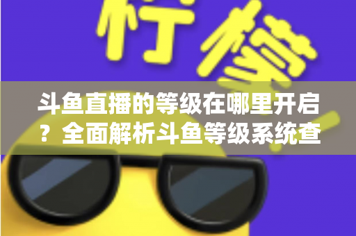 斗鱼直播的等级在哪里开启？全面解析斗鱼等级系统查看与提升方法指南