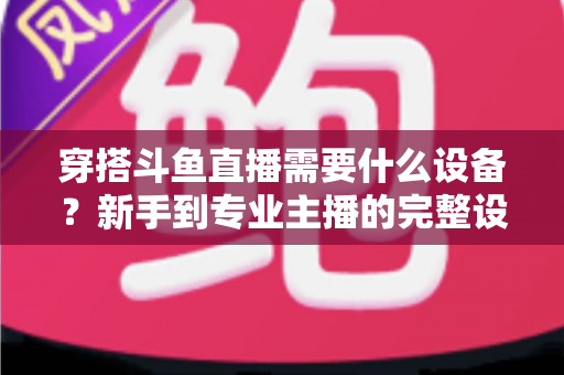 穿搭斗鱼直播需要什么设备?新手到专业主播的完整设备清单与选购指南 穿搭斗鱼直播需要什么设备?新手到专业主播的完整设备清单与选购指南