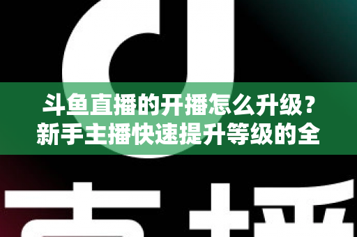 斗鱼直播的开播怎么升级？新手主播快速提升等级的全方位实战攻略
