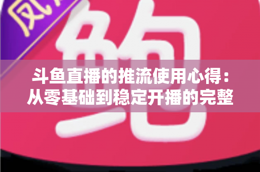 斗鱼直播的推流使用心得：从零基础到稳定开播的完整实战指南