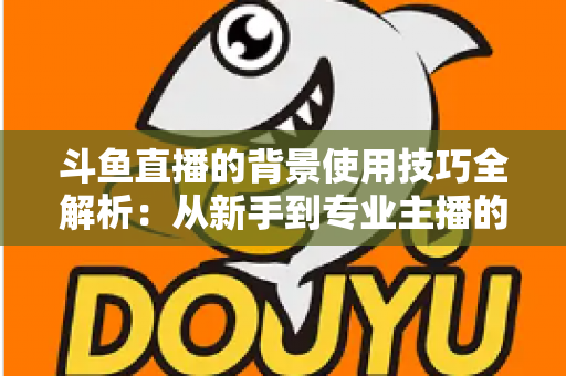 斗鱼直播的背景使用技巧全解析：从新手到专业主播的直播间背景优化指南