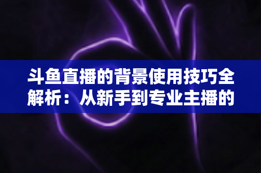 斗鱼直播的背景使用技巧全解析：从新手到专业主播的直播间背景优化指南