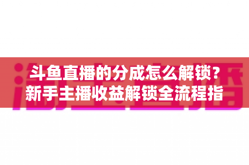 斗鱼直播的分成怎么解锁？新手主播收益解锁全流程指南，快速开启你的赚钱之旅