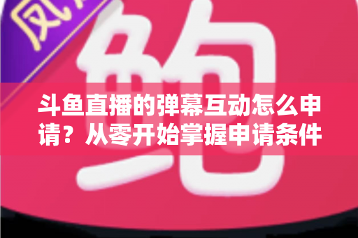 斗鱼直播的弹幕互动怎么申请?从零开始掌握申请条件、步骤与技巧的完整指南 斗鱼直播的弹幕互动怎么申请?从零开始掌握申请条件、步骤与技巧的完整指南