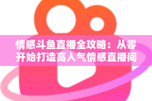 情感斗鱼直播全攻略:从零开始打造高人气情感直播间的实战指南 情感斗鱼直播全攻略:从零开始打造高人气情感直播间的实战指南