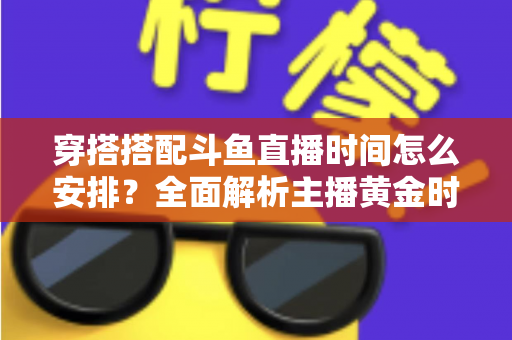 穿搭搭配斗鱼直播时间怎么安排？全面解析主播黄金时段规划与涨粉运营秘籍