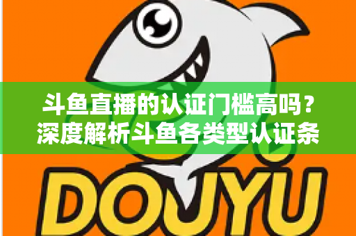 斗鱼直播的认证门槛高吗？深度解析斗鱼各类型认证条件、申请流程与通过技巧