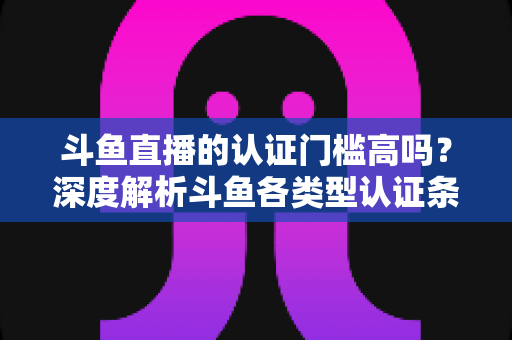 斗鱼直播的认证门槛高吗？深度解析斗鱼各类型认证条件、申请流程与通过技巧