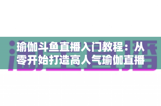 瑜伽斗鱼直播入门教程：从零开始打造高人气瑜伽直播间全攻略