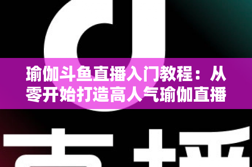瑜伽斗鱼直播入门教程：从零开始打造高人气瑜伽直播间全攻略