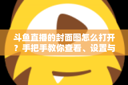 斗鱼直播的封面图怎么打开?手把手教你查看、设置与解决封面显示问题 斗鱼直播的封面图怎么打开?手把手教你查看、设置与解决封面显示问题